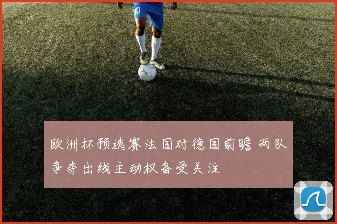 欧洲杯预选赛法国对德国前瞻 两队争夺出线主动权备受关注