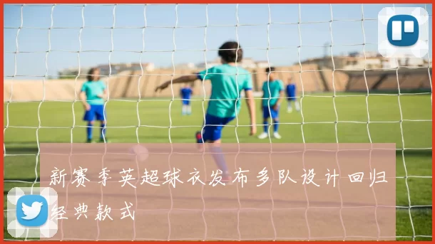 新赛季英超球衣发布多队设计回归经典款式