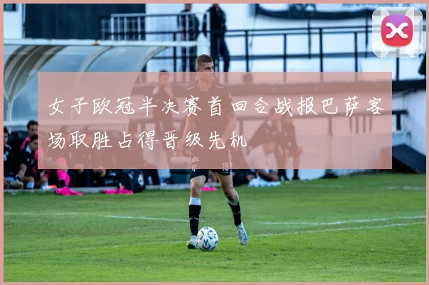 女子欧冠半决赛首回合战报巴萨客场取胜占得晋级先机