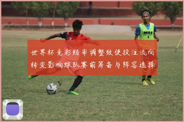 世界杯竞彩赔率调整致使投注流向转变影响球队赛前筹备与阵容选择