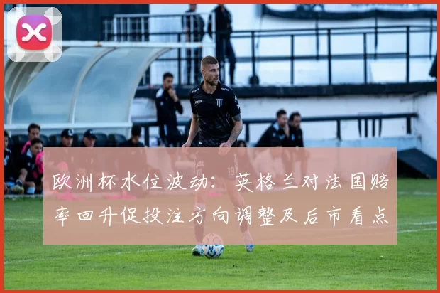 欧洲杯水位波动：英格兰对法国赔率回升促投注方向调整及后市看点