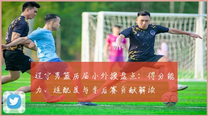辽宁男篮历届小外援盘点:得分能力、适配度与季后赛贡献解读