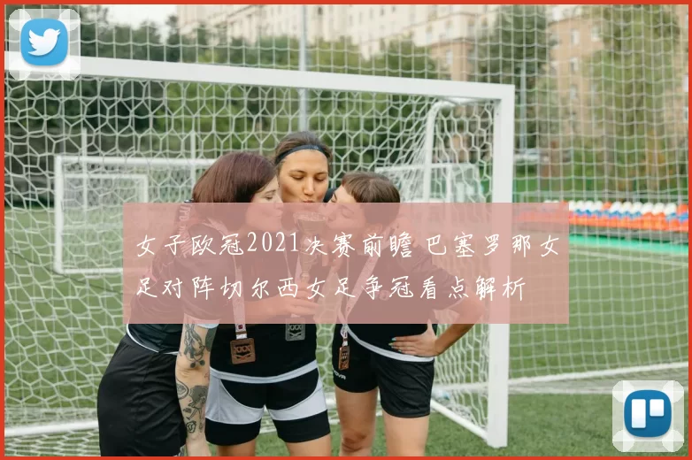 女子欧冠2021决赛前瞻 巴塞罗那女足对阵切尔西女足争冠看点解析