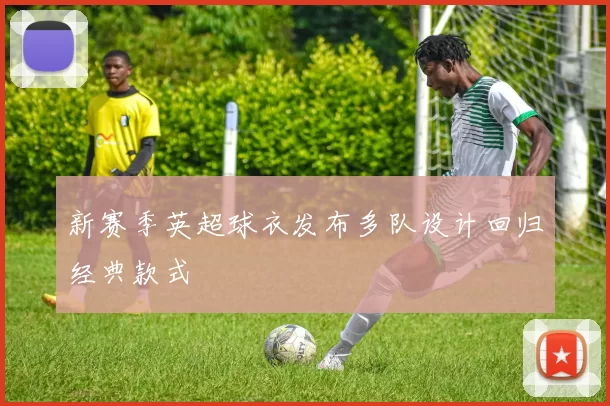 新赛季英超球衣发布多队设计回归经典款式