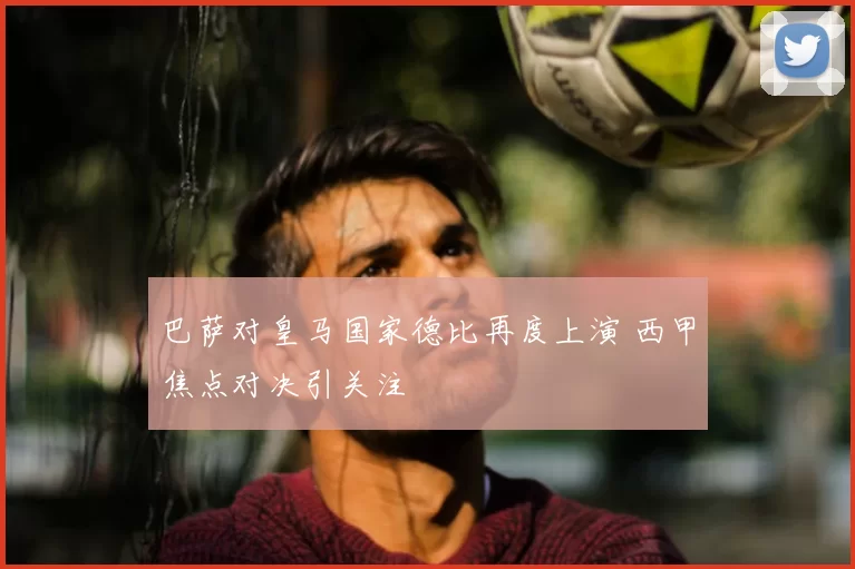 巴萨对皇马国家德比再度上演 西甲焦点对决引关注
