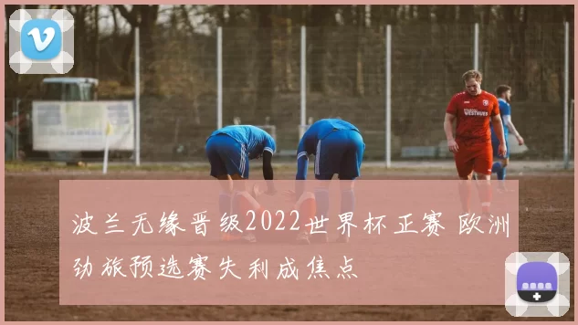 波兰无缘晋级2022世界杯正赛 欧洲劲旅预选赛失利成焦点