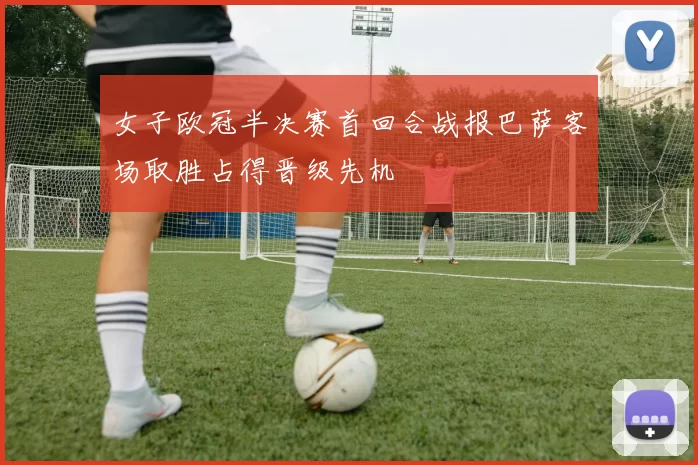 女子欧冠半决赛首回合战报巴萨客场取胜占得晋级先机