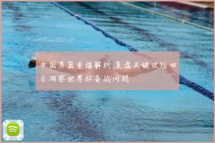 中国男篮重播解析 复盘关键攻防回合洞察世界杯备战问题