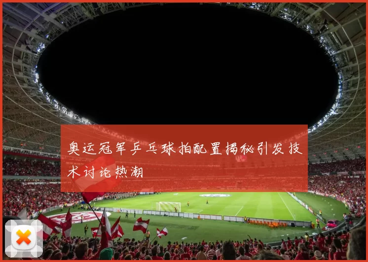 奥运冠军乒乓球拍配置揭秘引发技术讨论热潮