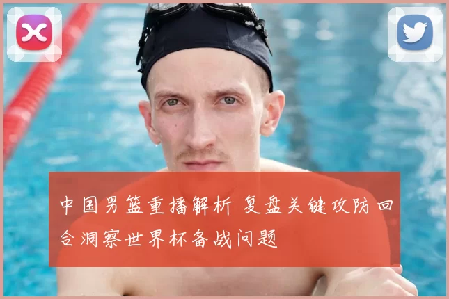 中国男篮重播解析 复盘关键攻防回合洞察世界杯备战问题