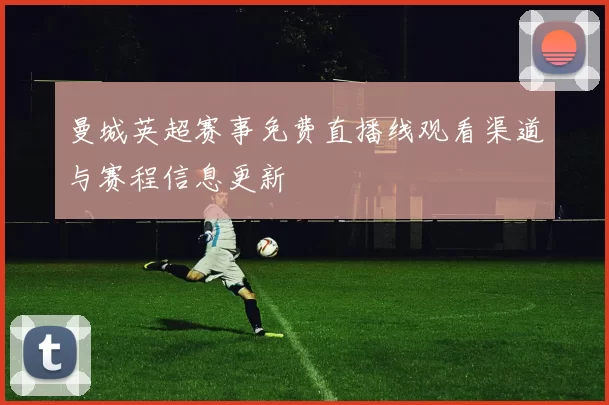 曼城英超赛事免费直播线观看渠道与赛程信息更新