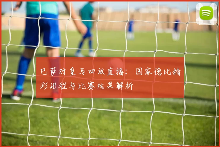 巴萨对皇马回放直播:国家德比精彩进程与比赛结果解析