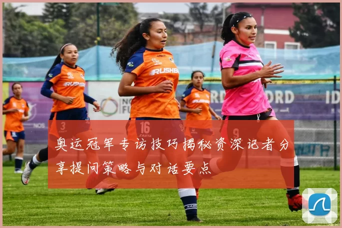 奥运冠军专访技巧揭秘资深记者分享提问策略与对话要点