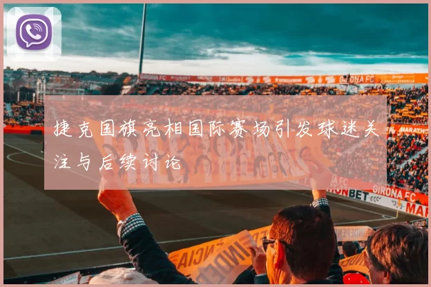 捷克国旗亮相国际赛场引发球迷关注与后续讨论
