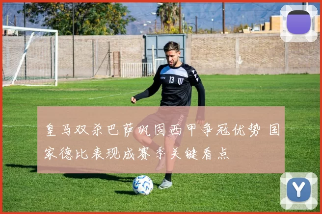 皇马双杀巴萨巩固西甲争冠优势 国家德比表现成赛季关键看点