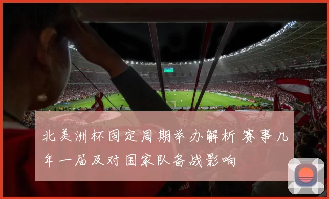 北美洲杯固定周期举办解析 赛事几年一届及对国家队备战影响