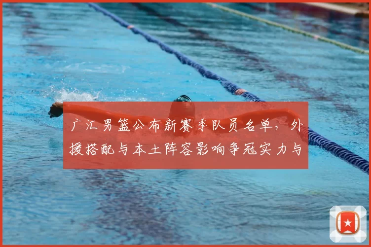 广汇男篮公布新赛季队员名单，外援搭配与本土阵容影响争冠实力与轮换