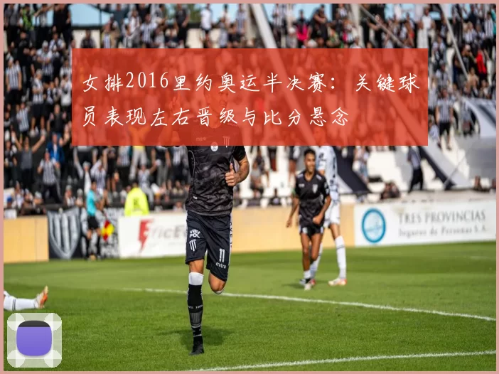 女排2016里约奥运半决赛:关键球员表现左右晋级与比分悬念