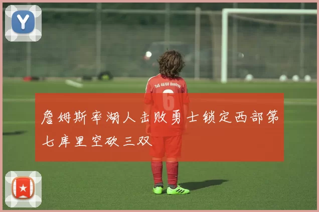 詹姆斯率湖人击败勇士锁定西部第七库里空砍三双