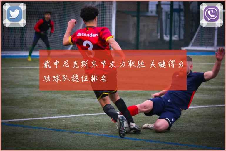 戴申尼克斯末节发力取胜 关键得分助球队稳住排名