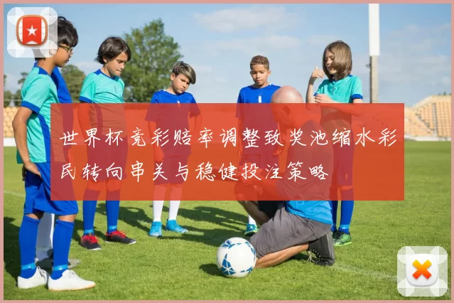 世界杯竞彩赔率调整致奖池缩水彩民转向串关与稳健投注策略