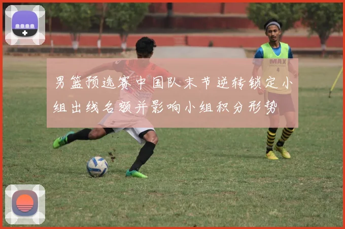 男篮预选赛中国队末节逆转锁定小组出线名额并影响小组积分形势