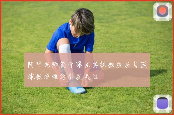 阿甲老师简介曝光其执教经历与篮球教学理念引发关注