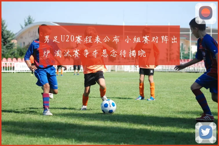 男足U20赛程表公布 小组赛对阵出炉 淘汰赛争夺悬念待揭晓