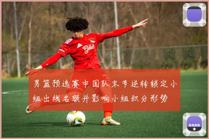 男篮预选赛中国队末节逆转锁定小组出线名额并影响小组积分形势